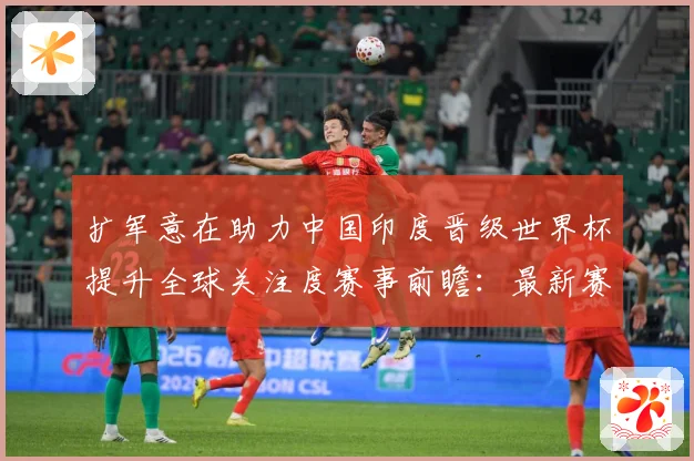 扩军意在助力中国印度晋级世界杯提升全球关注度赛事前瞻：最新赛事动态与深度分析