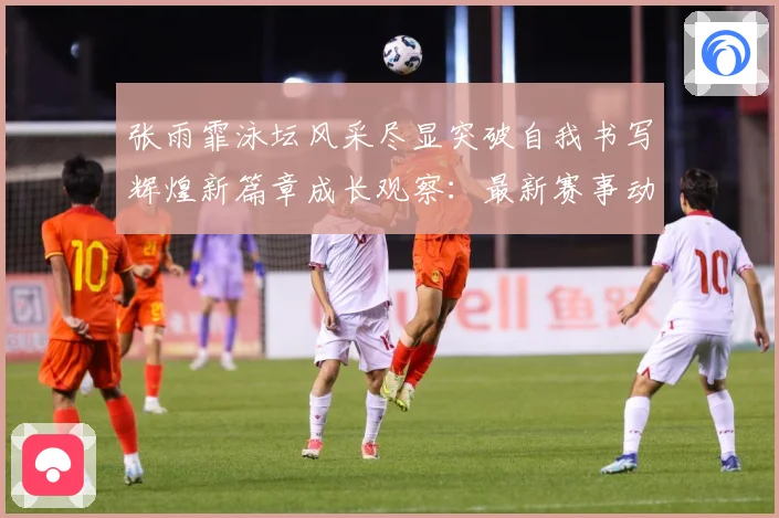 张雨霏泳坛风采尽显突破自我书写辉煌新篇章成长观察：最新赛事动态与深度分析