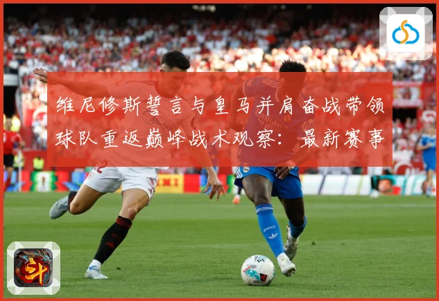 维尼修斯誓言与皇马并肩奋战带领球队重返巅峰战术观察：最新赛事动态与深度分析