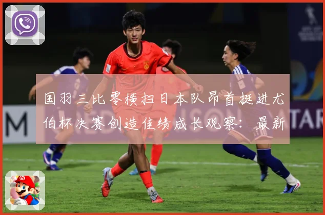 国羽三比零横扫日本队昂首挺进尤伯杯决赛创造佳绩成长观察：最新赛事动态与深度分析