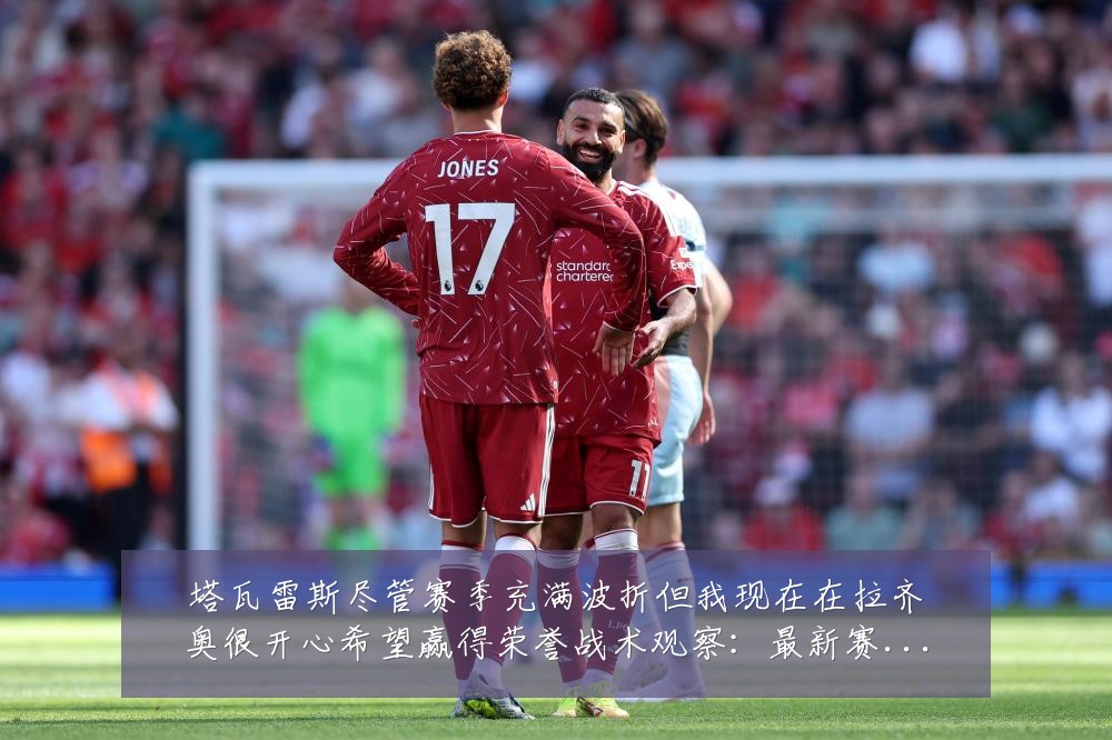 塔瓦雷斯尽管赛季充满波折但我现在在拉齐奥很开心希望赢得荣誉战术观察：最新赛事动态与深度分析