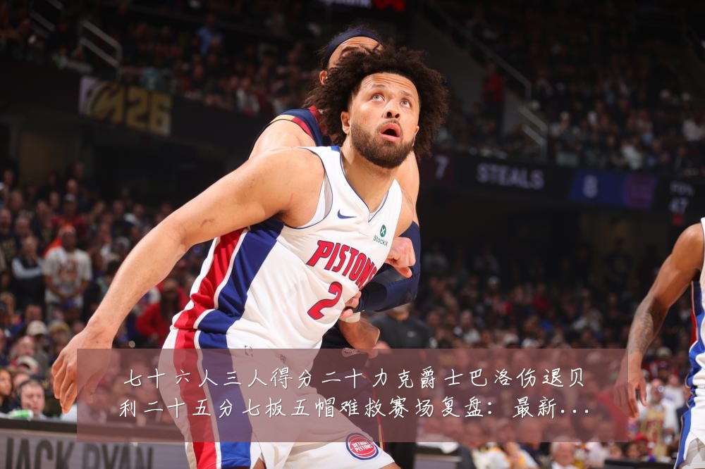 七十六人三人得分二十力克爵士巴洛伤退贝利二十五分七板五帽难救赛场复盘：最新赛事动态与深度分析