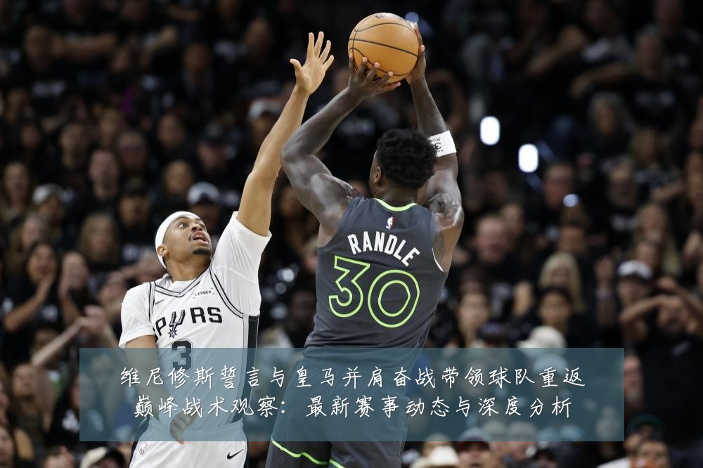 维尼修斯誓言与皇马并肩奋战带领球队重返巅峰战术观察：最新赛事动态与深度分析