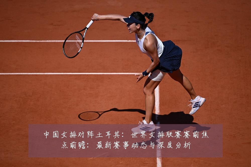 中国女排对阵土耳其：世界女排联赛赛前焦点前瞻：最新赛事动态与深度分析