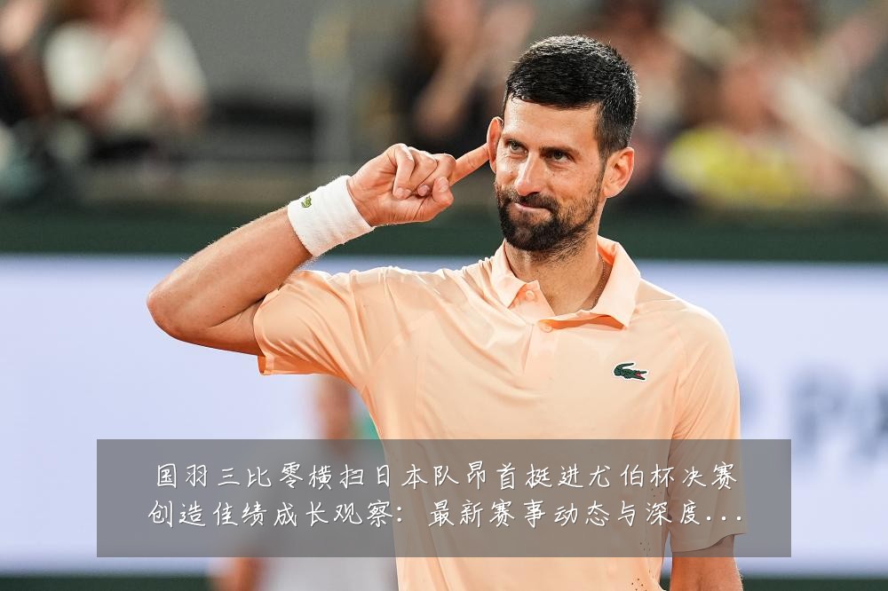 国羽三比零横扫日本队昂首挺进尤伯杯决赛创造佳绩成长观察：最新赛事动态与深度分析