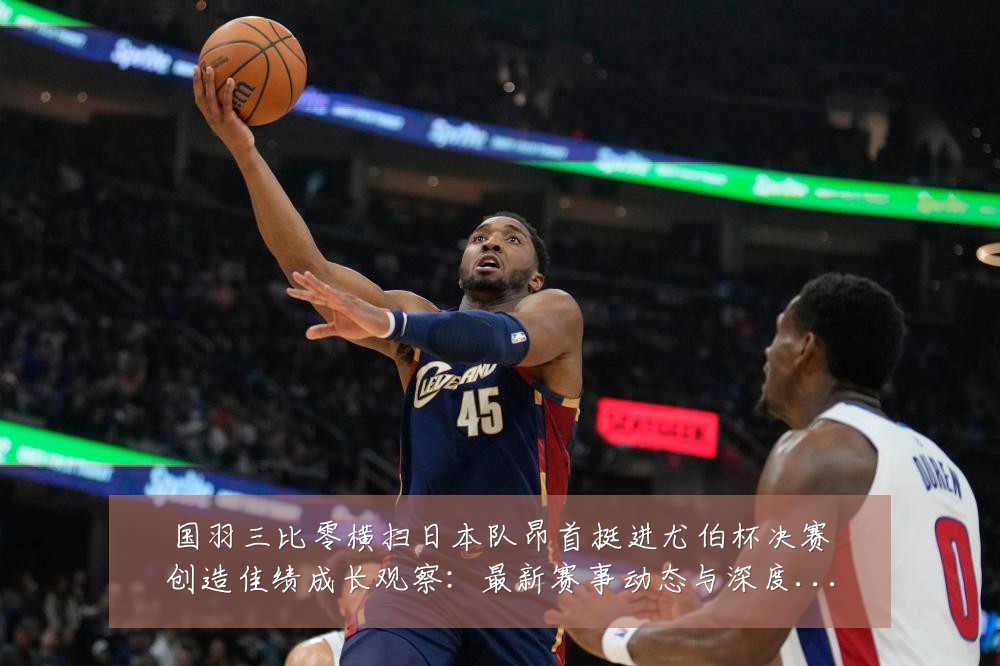 国羽三比零横扫日本队昂首挺进尤伯杯决赛创造佳绩成长观察：最新赛事动态与深度分析