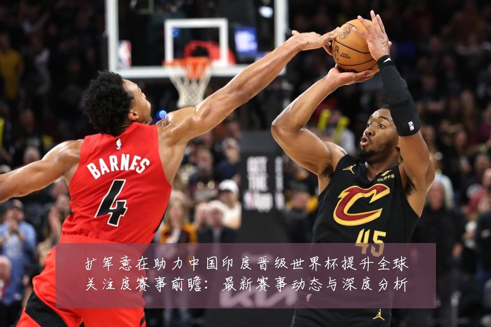 扩军意在助力中国印度晋级世界杯提升全球关注度赛事前瞻：最新赛事动态与深度分析